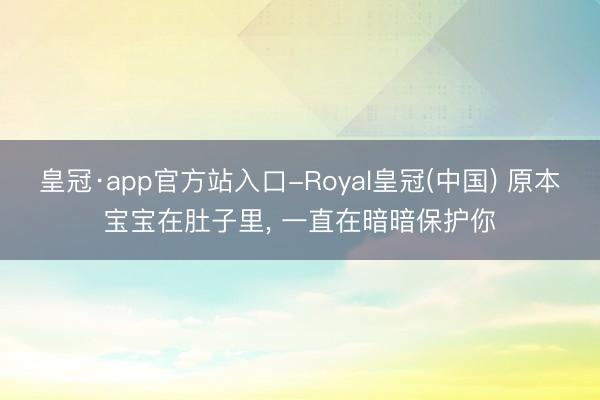 皇冠·app官方站入口-Royal皇冠(中国) 原本宝宝在肚子里, 一直在暗暗保护你