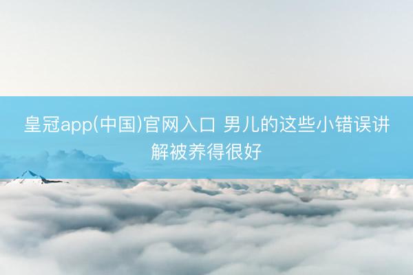 皇冠app(中国)官网入口 男儿的这些小错误讲解被养得很好