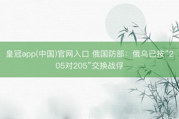 皇冠app(中国)官网入口 俄国防部：俄乌已按“205对205”交换战俘