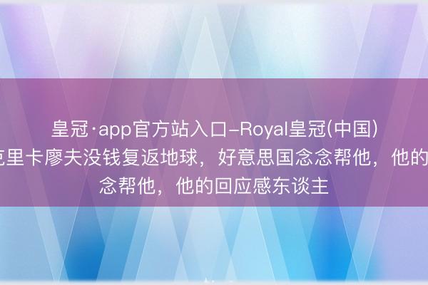 皇冠·app官方站入口-Royal皇冠(中国) 苏联宇航员克里卡廖夫没钱复返地球，好意思国念念帮他，他的回应感东谈主