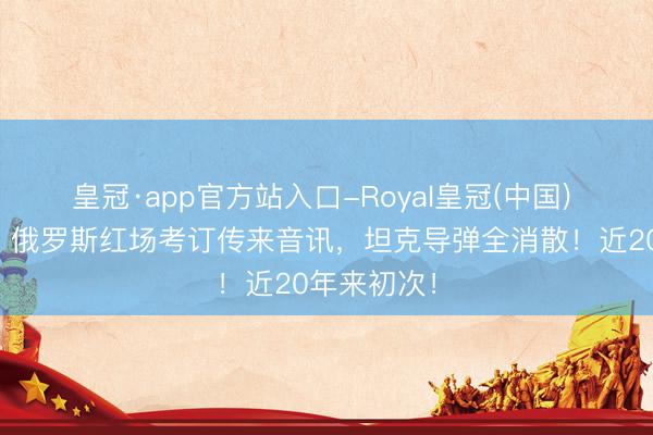 皇冠·app官方站入口-Royal皇冠(中国) 太不测了!俄罗斯红场考订传来音讯,坦克导弹全消散!近20年来初次!