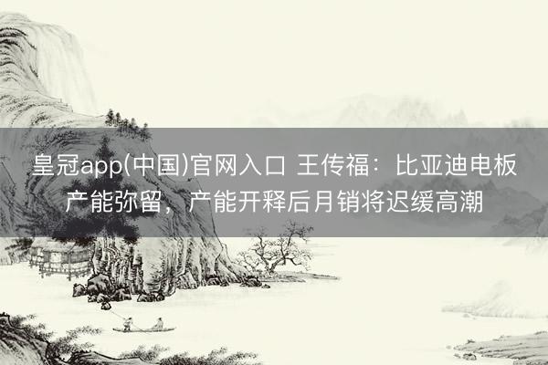 皇冠app(中国)官网入口 王传福：比亚迪电板产能弥留，产能开释后月销将迟缓高潮