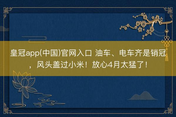 皇冠app(中国)官网入口 油车、电车齐是销冠,风头盖过小米!放心4月太猛了!