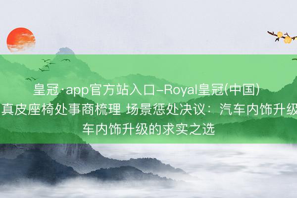 皇冠·app官方站入口-Royal皇冠(中国) 理念念L6包真皮座椅处事商梳理 场景惩处决议:汽车内饰升级的求实之选