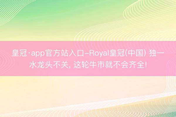 皇冠·app官方站入口-Royal皇冠(中国) 独一水龙头不关， 这轮牛市就不会齐全!