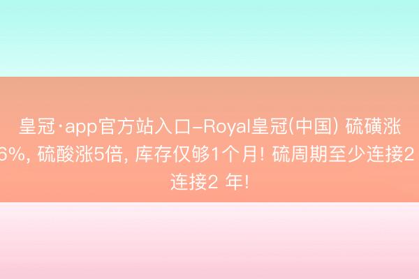 皇冠·app官方站入口-Royal皇冠(中国) 硫磺涨356%， 硫酸涨5倍， 库存仅够1个月! 硫周期至少连接2 年!