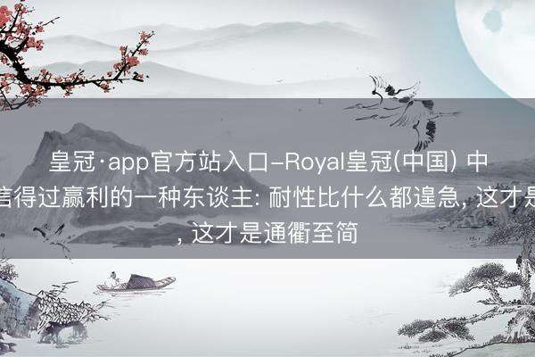 皇冠·app官方站入口-Royal皇冠(中国) 中国股市里信得过赢利的一种东谈主: 耐性比什么都遑急， 这才是通衢至简