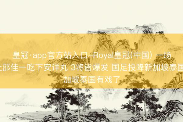 皇冠·app官方站入口-Royal皇冠(中国) 一场4-2! 让邵佳一吃下安详丸 3将皆爆发 国足投降新加坡泰国有戏了