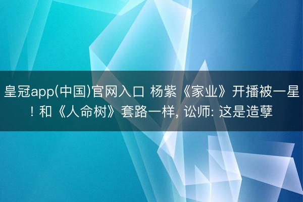皇冠app(中国)官网入口 杨紫《家业》开播被一星! 和《人命树》套路一样， 讼师: 这是造孽