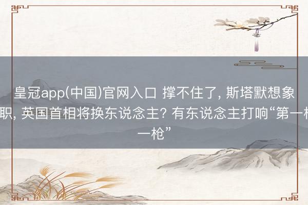 皇冠app(中国)官网入口 撑不住了， 斯塔默想象离职， 英国首相将换东说念主? 有东说念主打响“第一枪”