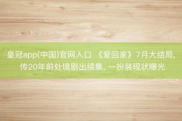 皇冠app(中国)官网入口 《爱回家》7月大结局， 传20年前处境剧出续集， 一扮装现状曝光