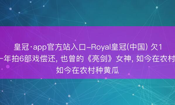 皇冠·app官方站入口-Royal皇冠(中国) 欠1.4亿， 一年拍6部戏偿还， 也曾的《亮剑》女神， 如今在农村种黄瓜