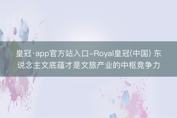 皇冠·app官方站入口-Royal皇冠(中国) 东说念主文底蕴才是文旅产业的中枢竞争力