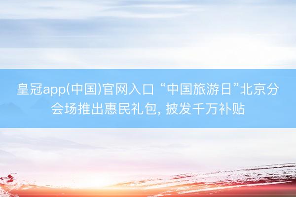 皇冠app(中国)官网入口 “中国旅游日”北京分会场推出惠民礼包， 披发千万补贴