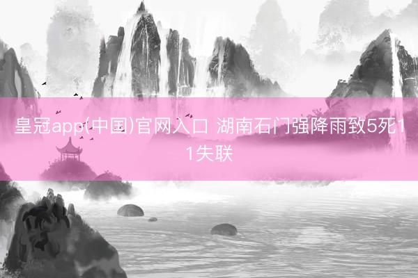 皇冠app(中国)官网入口 湖南石门强降雨致5死11失联