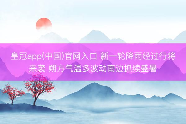 皇冠app(中国)官网入口 新一轮降雨经过行将来袭 朔方气温多波动南边抓续盛暑
