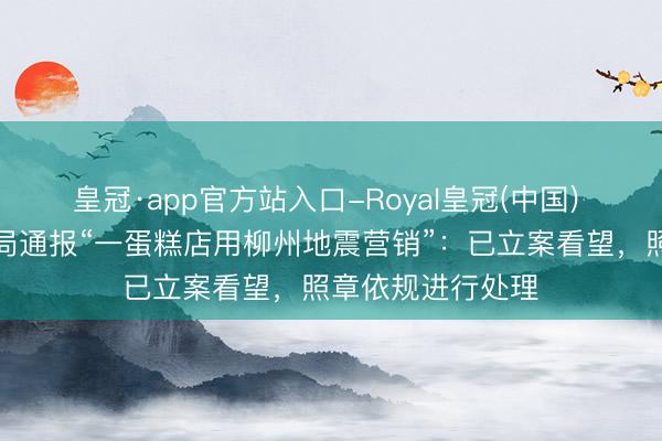 皇冠·app官方站入口-Royal皇冠(中国) 桂林七星区市监局通报“一蛋糕店用柳州地震营销”：已立案看望，照章依规进行处理