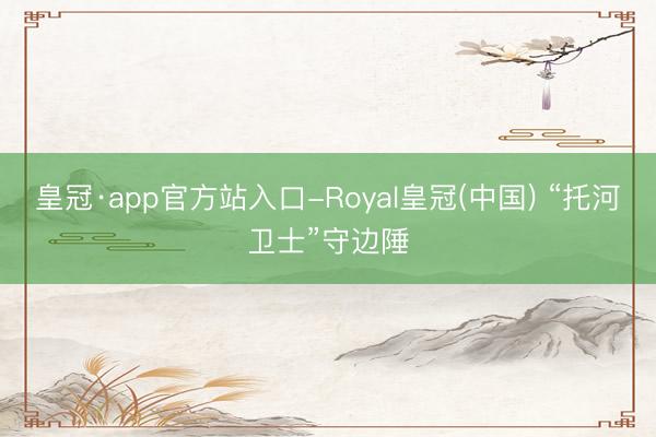 皇冠·app官方站入口-Royal皇冠(中国) “托河卫士”守边陲