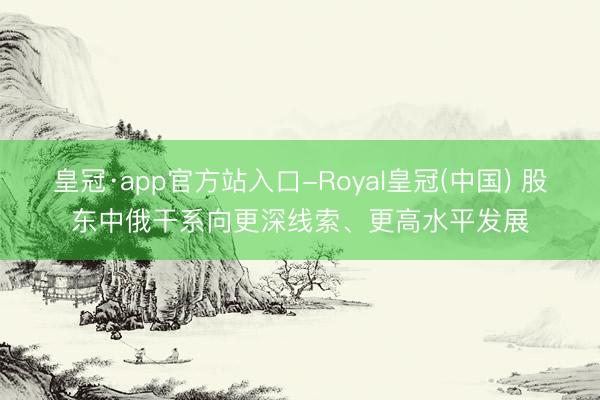 皇冠·app官方站入口-Royal皇冠(中国) 股东中俄干系向更深线索、更高水平发展