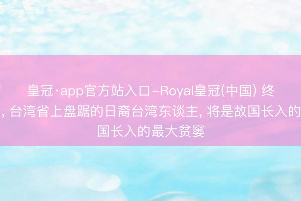 皇冠·app官方站入口-Royal皇冠(中国) 终于裸露了， 台湾省上盘踞的日裔台湾东谈主， 将是故国长入的最大贫窭