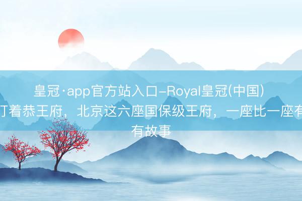 皇冠·app官方站入口-Royal皇冠(中国) 别只盯着恭王府，北京这六座国保级王府，一座比一座有故事