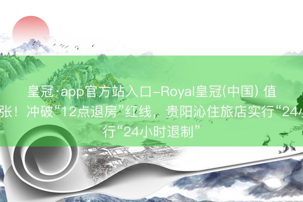 皇冠·app官方站入口-Royal皇冠(中国) 值得寰球扩张！冲破“12点退房”红线，贵阳沁住旅店实行“24小时退制”