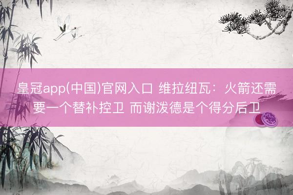 皇冠app(中国)官网入口 维拉纽瓦：火箭还需要一个替补控卫 而谢泼德是个得分后卫