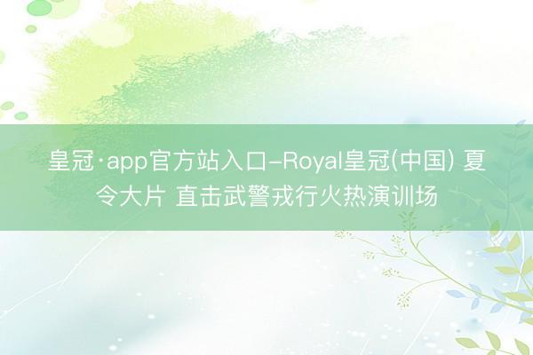皇冠·app官方站入口-Royal皇冠(中国) 夏令大片 直击武警戎行火热演训场
