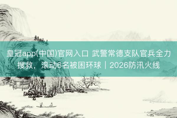 皇冠app(中国)官网入口 武警常德支队官兵全力搜救，滚动6名被困环球｜2026防汛火线