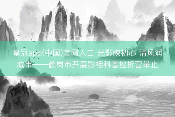 皇冠app(中国)官网入口 光影映初心 清风润城市——鹤岗市开展影相科普挫折营举止