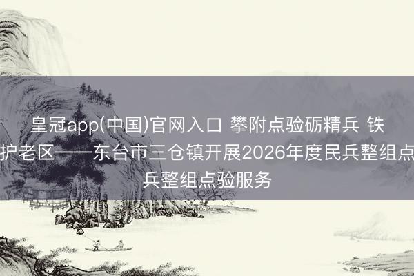 皇冠app(中国)官网入口 攀附点验砺精兵 铁血担当护老区——东台市三仓镇开展2026年度民兵整组点验服务