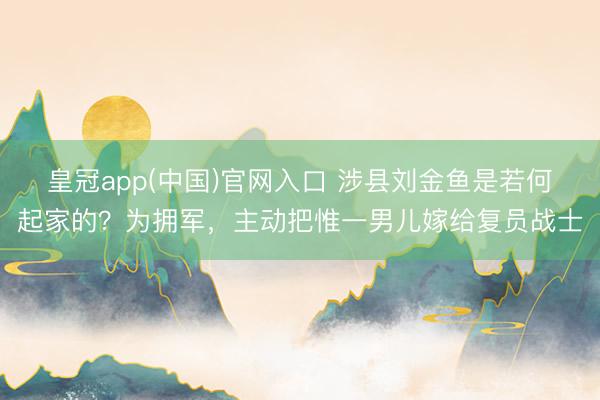 皇冠app(中国)官网入口 涉县刘金鱼是若何起家的？为拥军，主动把惟一男儿嫁给复员战士