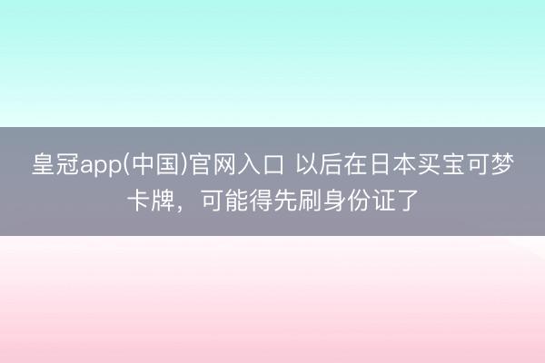 皇冠app(中国)官网入口 以后在日本买宝可梦卡牌，可能得先刷身份证了