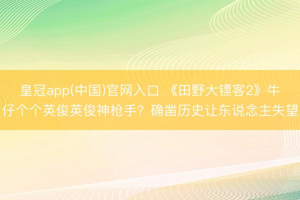 皇冠app(中国)官网入口 《田野大镖客2》牛仔个个英俊英俊神枪手？确凿历史让东说念主失望