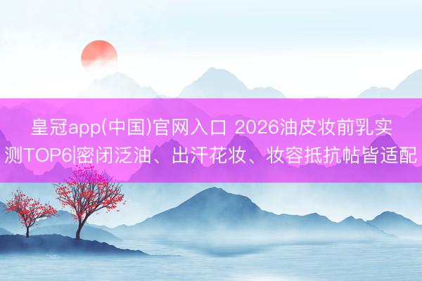 皇冠app(中国)官网入口 2026油皮妆前乳实测TOP6|密闭泛油、出汗花妆、妆容抵抗帖皆适配
