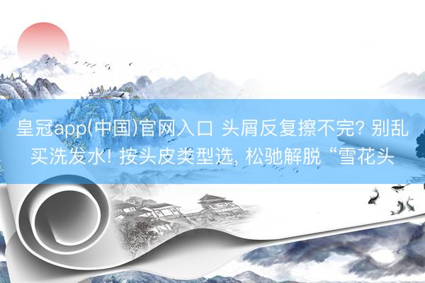 皇冠app(中国)官网入口 头屑反复擦不完? 别乱买洗发水! 按头皮类型选， 松驰解脱 “雪花头