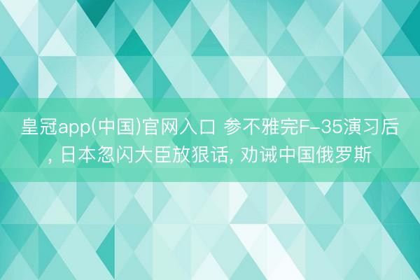 皇冠app(中国)官网入口 参不雅完F-35演习后， 日本忽闪大臣放狠话， 劝诫中国俄罗斯