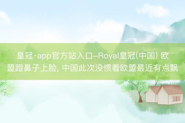 皇冠·app官方站入口-Royal皇冠(中国) 欧盟蹬鼻子上脸, 中国此次没惯着欧盟最近有点飘