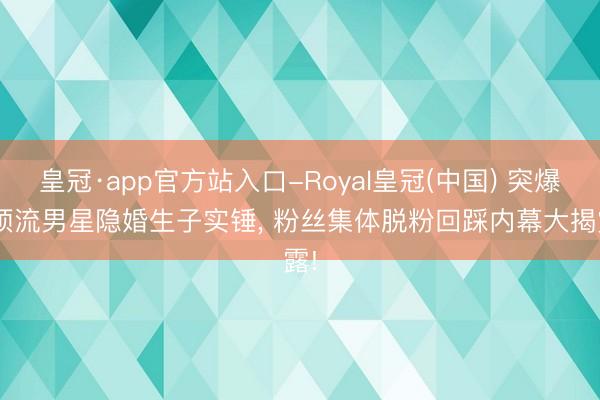 皇冠·app官方站入口-Royal皇冠(中国) 突爆! 顶流男星隐婚生子实锤， 粉丝集体脱粉回踩内幕大揭露!