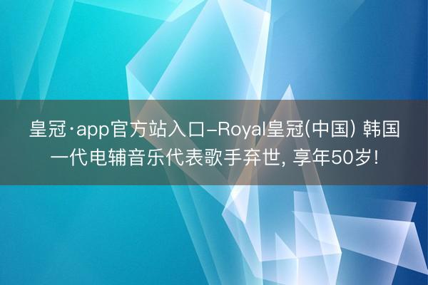 皇冠·app官方站入口-Royal皇冠(中国) 韩国一代电辅音乐代表歌手弃世， 享年50岁!