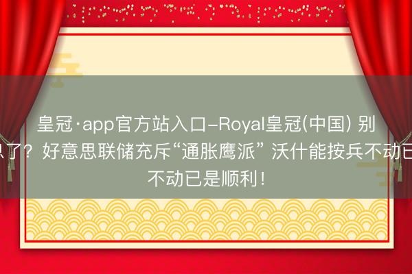 皇冠·app官方站入口-Royal皇冠(中国) 别指望降息了？好意思联储充斥“通胀鹰派” 沃什能按兵不动已是顺利！