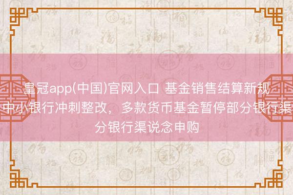 皇冠app(中国)官网入口 基金销售结算新规倒计时！中小银行冲刺整改，多款货币基金暂停部分银行渠说念申购