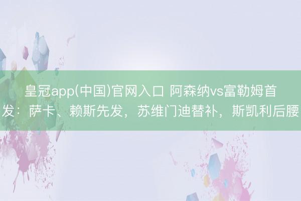 皇冠app(中国)官网入口 阿森纳vs富勒姆首发：萨卡、赖斯先发，苏维门迪替补，斯凯利后腰