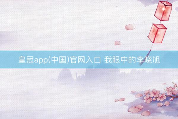 皇冠app(中国)官网入口 我眼中的李晓旭