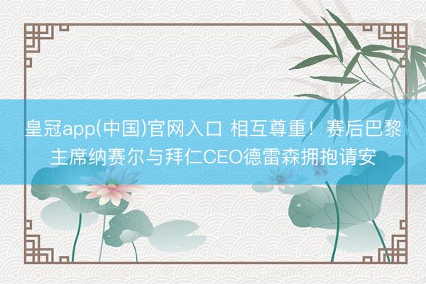 皇冠app(中国)官网入口 相互尊重！赛后巴黎主席纳赛尔与拜仁CEO德雷森拥抱请安