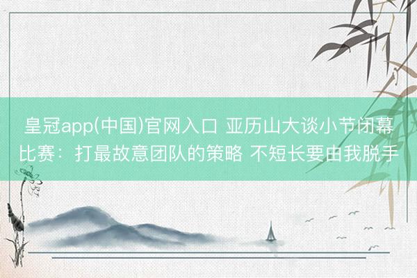 皇冠app(中国)官网入口 亚历山大谈小节闭幕比赛：打最故意团队的策略 不短长要由我脱手