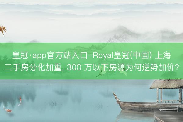 皇冠·app官方站入口-Royal皇冠(中国) 上海二手房分化加重， 300 万以下房源为何逆势加价?