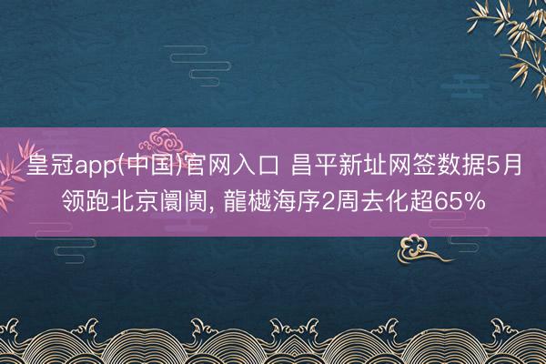 皇冠app(中国)官网入口 昌平新址网签数据5月领跑北京阛阓， 龍樾海序2周去化超65%