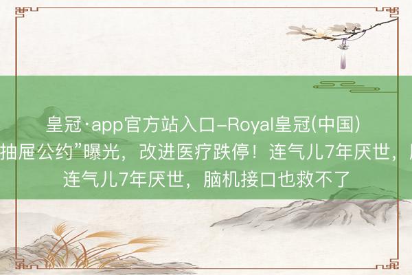 皇冠·app官方站入口-Royal皇冠(中国) 一份尘封11年的“抽屉公约”曝光,改进医疗跌停!连气儿7年厌世,脑机接口也救不了
