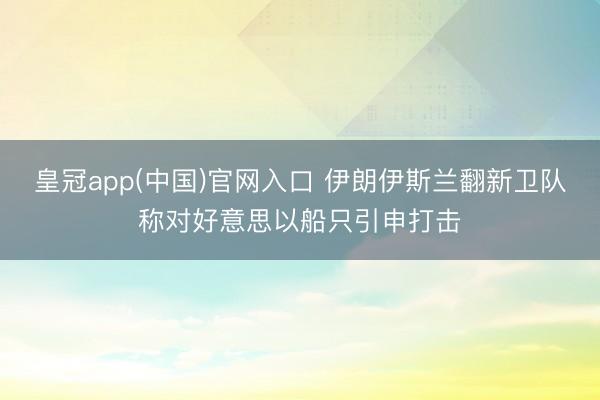 皇冠app(中国)官网入口 伊朗伊斯兰翻新卫队称对好意思以船只引申打击